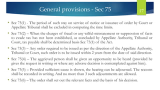 General provisions - Sec 75 17
• Sec 75(1) - The period of such stay on service of notice or issuance of order by Court or
Appellate Tribunal shall be excluded in computing the time limits.
• Sec 75(2) – When the charges of fraud or any wilful-misstatement or suppression of facts
to evade tax has not been established, as concluded by Appellate Authority, Tribunal or
Court, tax payable shall be determined basis Sec 73(1) of the Act.
• Sec 75(3) – Any order required to be issued as per the direction of the Appellate Authority,
Tribunal or Court, such order is to be issued within 2 years from the date of said direction.
• Sec 75(4) – The aggrieved person shall be given an opportunity to be heard (provided he
gives the request in writing or where any adverse decision is contemplated against him).
• Sec 75(5) – Provided sufficient cause is shown, the hearing can be adjourned. The reasons
shall be recorded in writing. And no more than 3 such adjournments are allowed.
• Sec 75(6) – The order shall set out the relevant facts and the basis of his decision.
 