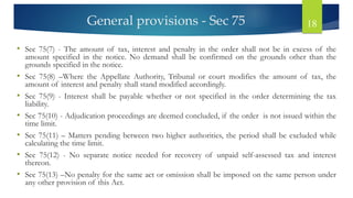 General provisions - Sec 75 18
• Sec 75(7) - The amount of tax, interest and penalty in the order shall not be in excess of the
amount specified in the notice. No demand shall be confirmed on the grounds other than the
grounds specified in the notice.
• Sec 75(8) –Where the Appellate Authority, Tribunal or court modifies the amount of tax, the
amount of interest and penalty shall stand modified accordingly.
• Sec 75(9) - Interest shall be payable whether or not specified in the order determining the tax
liability.
• Sec 75(10) - Adjudication proceedings are deemed concluded, if the order is not issued within the
time limit.
• Sec 75(11) – Matters pending between two higher authorities, the period shall be excluded while
calculating the time limit.
• Sec 75(12) - No separate notice needed for recovery of unpaid self-assessed tax and interest
thereon.
• Sec 75(13) –No penalty for the same act or omission shall be imposed on the same person under
any other provision of this Act.
 
