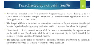 Tax collected by not paid - Sec 76 19
• Any amount collected as tax from customers “representing it as tax” and not paid to the
Government, shall forthwith be paid to account of the Government regardless of whether
the supplies were taxable or not.
• The Proper Officer is authorised to serve show cause notice for the amount so collected
but not deposited and why penalty, equivalent to the tax amount should not be imposed.
• Determination of the amount payable shall be done after considering the representation
by the said person. The defaulter shall be given an opportunity to be heard provided the
request is received in writing from such person.
• The defaulter shall be liable for payment of interest as provided u/s 50 from the date such
amount was collected till the date of payment to the exchequer.
 