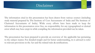 Disclaimer 2
The information cited in this presentation has been drawn from various sources (including
study material prepared by The Institute of Cost Accountants of India and The Institute of
Chartered Accountants of India). While every efforts have been made to keep the
information in this presentation error free, no responsibility for any typographical or clerical
error which may have crept in while compiling the information provided can be taken.
The presentation has been prepared to provide an overview of the applicable law pertaining
to the subject matter. For detailed insight and for better understanding, its is advised to refer
to relevant provisions in the Act and the related rules & notifications.
 