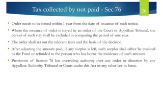 Tax collected by not paid - Sec 76 20
• Order needs to be issued within 1 year from the date of issuance of such notice.
• Where the issuance of order is stayed by an order of the Court or Appellate Tribunal, the
period of such stay shall be excluded in computing the period of one year.
• The order shall set out the relevant facts and the basis of the decision.
• After adjusting the amount paid, if any surplus is left, such surplus shall either be credited
to the Fund or refunded to the person who has borne the incidence of such amount.
• Provisions of Section 76 has overriding authority over any order or direction by any
Appellate Authority, Tribunal or Court under this Act or any other law in force.
 