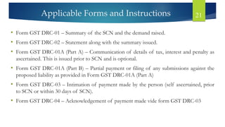 Applicable Forms and Instructions 21
• Form GST DRC-01 – Summary of the SCN and the demand raised.
• Form GST DRC-02 – Statement along with the summary issued.
• Form GST DRC-01A (Part A) – Communication of details of tax, interest and penalty as
ascertained. This is issued prior to SCN and is optional.
• Form GST DRC-01A (Part B) – Partial payment or filing of any submissions against the
proposed liability as provided in Form GST DRC-01A (Part A)
• Form GST DRC-03 – Intimation of payment made by the person (self ascertained, prior
to SCN or within 30 days of SCN).
• Form GST DRC-04 – Acknowledgement of payment made vide form GST DRC-03
 