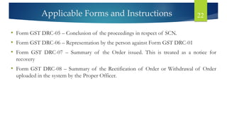 Applicable Forms and Instructions 22
• Form GST DRC-05 – Conclusion of the proceedings in respect of SCN.
• Form GST DRC-06 – Representation by the person against Form GST DRC-01
• Form GST DRC-07 – Summary of the Order issued. This is treated as a notice for
recovery
• Form GST DRC-08 – Summary of the Rectification of Order or Withdrawal of Order
uploaded in the system by the Proper Officer.
 
