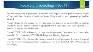Recovery proceedings – Sec 78 24
• Any amount payable in pursuance of an order shall be paid by such person within a period
of 3 months from the date of service of order failing which recovery proceedings shall be
initiated.
• Proper officer, in the interest of revenue, may, for reasons to be recorded in writing,
require the taxable person to make the payment within such period less than a period of 3
months, as may be specified by him.
• Form GST DRC-07A – Recovery of dues remaining unpaid. Demand of the Order to be
posted in Part II in form GST PMT-01 (Electronic Liability Register).
• Form GST DRC-08A –In case the order is rectified, modified, quashed, reviewed, revised
or if the recovery is made, summary is uploaded. Part II of form GST PMT-01 is updated
accordingly.
 