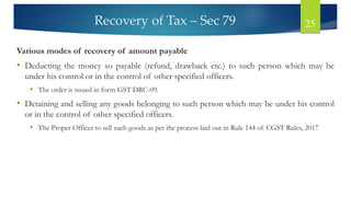 Recovery of Tax – Sec 79 25
Various modes of recovery of amount payable
• Deducting the money so payable (refund, drawback etc.) to such person which may be
under his control or in the control of other specified officers.
• The order is issued in form GST DRC-09.
• Detaining and selling any goods belonging to such person which may be under his control
or in the control of other specified officers.
• The Proper Officer to sell such goods as per the process laid out in Rule 144 of CGST Rules, 2017
 
