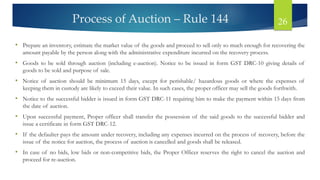 Process of Auction – Rule 144 26
• Prepare an inventory, estimate the market value of the goods and proceed to sell only so much enough for recovering the
amount payable by the person along with the administrative expenditure incurred on the recovery process.
• Goods to be sold through auction (including e-auction). Notice to be issued in form GST DRC-10 giving details of
goods to be sold and purpose of sale.
• Notice of auction should be minimum 15 days, except for perishable/ hazardous goods or where the expenses of
keeping them in custody are likely to exceed their value. In such cases, the proper officer may sell the goods forthwith.
• Notice to the successful bidder is issued in form GST DRC-11 requiring him to make the payment within 15 days from
the date of auction.
• Upon successful payment, Proper officer shall transfer the possession of the said goods to the successful bidder and
issue a certificate in form GST DRC-12.
• If the defaulter pays the amount under recovery, including any expenses incurred on the process of recovery, before the
issue of the notice for auction, the process of auction is cancelled and goods shall be released.
• In case of no bids, low bids or non-competitive bids, the Proper Officer reserves the right to cancel the auction and
proceed for re-auction.
 