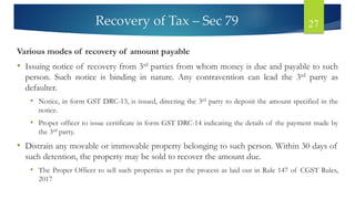 Recovery of Tax – Sec 79 27
Various modes of recovery of amount payable
• Issuing notice of recovery from 3rd parties from whom money is due and payable to such
person. Such notice is binding in nature. Any contravention can lead the 3rd party as
defaulter.
• Notice, in form GST DRC-13, is issued, directing the 3rd party to deposit the amount specified in the
notice.
• Proper officer to issue certificate in form GST DRC-14 indicating the details of the payment made by
the 3rd party.
• Distrain any movable or immovable property belonging to such person. Within 30 days of
such detention, the property may be sold to recover the amount due.
• The Proper Officer to sell such properties as per the process as laid out in Rule 147 of CGST Rules,
2017
 