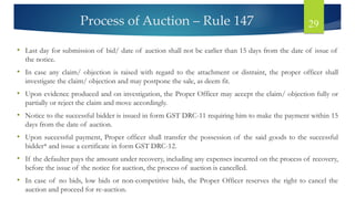 Process of Auction – Rule 147 29
• Last day for submission of bid/ date of auction shall not be earlier than 15 days from the date of issue of
the notice.
• In case any claim/ objection is raised with regard to the attachment or distraint, the proper officer shall
investigate the claim/ objection and may postpone the sale, as deem fit.
• Upon evidence produced and on investigation, the Proper Officer may accept the claim/ objection fully or
partially or reject the claim and move accordingly.
• Notice to the successful bidder is issued in form GST DRC-11 requiring him to make the payment within 15
days from the date of auction.
• Upon successful payment, Proper officer shall transfer the possession of the said goods to the successful
bidder* and issue a certificate in form GST DRC-12.
• If the defaulter pays the amount under recovery, including any expenses incurred on the process of recovery,
before the issue of the notice for auction, the process of auction is cancelled.
• In case of no bids, low bids or non-competitive bids, the Proper Officer reserves the right to cancel the
auction and proceed for re-auction.
 