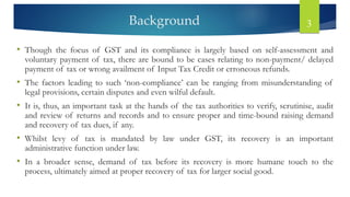 Background 3
• Though the focus of GST and its compliance is largely based on self-assessment and
voluntary payment of tax, there are bound to be cases relating to non-payment/ delayed
payment of tax or wrong availment of Input Tax Credit or erroneous refunds.
• The factors leading to such ‘non-compliance’ can be ranging from misunderstanding of
legal provisions, certain disputes and even wilful default.
• It is, thus, an important task at the hands of the tax authorities to verify, scrutinise, audit
and review of returns and records and to ensure proper and time-bound raising demand
and recovery of tax dues, if any.
• Whilst levy of tax is mandated by law under GST, its recovery is an important
administrative function under law.
• In a broader sense, demand of tax before its recovery is more humane touch to the
process, ultimately aimed at proper recovery of tax for larger social good.
 