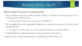 Recovery of Tax – Sec 79 30
Various modes of recovery of amount payable
• Issue Certificate and cause action through Collector of District to recover arrear as if it
were an arrear of land revenue.
• The Proper Officer shall send the request in form GST DRC-18
• File an application to the appropriate Magistrate to proceed to recover as if it were a fine
imposed by him.
• The application shall be made in front of the appropriate Magistrate in form GST DRC-19
• Enforcing Bond or other instrument, if any, executed by such person.
• Recovery out of inter-head refunds i.e. CGST against SGST and so on.
 