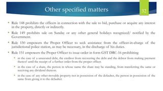 Other specified matters 32
• Rule 148 prohibits the officers in connection with the sale to bid, purchase or acquire any interest
in the property, directly or indirectly.
• Rule 149 prohibits sale on Sunday or any other general holidays recognized/ notified by the
Government.
• Rule 150 empowers the Proper Officer to seek assistance from the officer-in-charge of the
jurisdictional police station, as may be necessary, in the discharge of his duties.
• Rule 151 empowers the Proper Officer to issue order in form GST DRC-16 prohibiting
• in the case of a unsecured debt, the creditor from recovering the debt and the debtor from making payment
thereof until the receipt of a further order from the proper officer.
• in the case of a share, the person in whose name the share may be standing, from transferring the same or
receiving any dividend thereon.
• in the case of any other movable property not in possession of the defaulter, the person in possession of the
same from giving it to the defaulter.
 