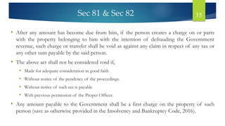 Sec 81 & Sec 82 35
• After any amount has become due from him, if the person creates a charge on or parts
with the property belonging to him with the intention of defrauding the Government
revenue, such charge or transfer shall be void as against any claim in respect of any tax or
any other sum payable by the said person.
• The above act shall not be considered void if,
• Made for adequate consideration in good faith
• Without notice of the pendency of the proceedings.
• Without notice of such tax is payable
• With previous permission of the Proper Officer.
• Any amount payable to the Government shall be a first charge on the property of such
person (save as otherwise provided in the Insolvency and Bankruptcy Code, 2016).
 