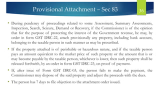 Provisional Attachment – Sec 83 36
• During pendency of proceedings related to some Assessment, Summary Assessments,
Inspection, Search, Seizure, Demand or Recovery, if the Commissioner is of the opinion
that for the purpose of protecting the interest of the Government revenue, he may, by
order in form GST DRC-22, attach provisionally any property, including bank account,
belonging to the taxable person in such manner as may be prescribed.
• If the property attached is of perishable or hazardous nature, and if the taxable person
pays an amount equivalent to the market price of such property or the amount that is or
may become payable by the taxable person, whichever is lower, then such property shall be
released forthwith, by an order in form GST DRC-23, on proof of payment.
• If, after issue of Form GST DRC-03, the person fails to make the payment, the
Commissioner may dispose of the said property and adjust the proceeds with the dues.
• The person has 7 days to file objection to the attachment order issued.
 