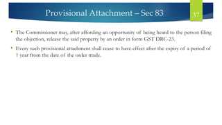 Provisional Attachment – Sec 83 37
• The Commissioner may, after affording an opportunity of being heard to the person filing
the objection, release the said property by an order in form GST DRC-23.
• Every such provisional attachment shall cease to have effect after the expiry of a period of
1 year from the date of the order made.
 