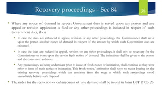 Recovery proceedings – Sec 84 38
• Where any notice of demand in respect Government dues is served upon any person and any
appeal or revision application is filed or any other proceedings is initiated in respect of such
Government dues, then
• In case the dues are enhanced in appeal, revision or any other proceedings, the Commissioner shall serve
upon the person another notice of demand in respect of the amount by which such Government dues are
enhanced.
• In case the dues are reduced in appeal, revision or any other proceedings, it shall not be necessary for the
Commissioner to serve upon the person fresh notice of demand. The intimation shall be given to the person
and the concerned authority.
• Any proceedings, as being undertaken prior to issue of fresh notice or intimation, shall continue as they were
prior to issue of such notice or intimation. This fresh notice/ intimation shall have no major bearing on the
existing recovery proceedings which can continue from the stage at which such proceedings stood
immediately before such disposal.
• The order for the reduction or enhancement of any demand shall be issued in form GST DRC- 25
 