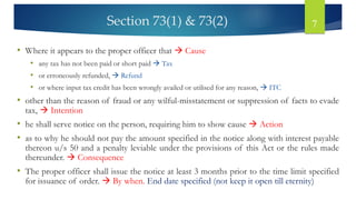 Section 73(1) & 73(2) 7
• Where it appears to the proper officer that → Cause
• any tax has not been paid or short paid → Tax
• or erroneously refunded, → Refund
• or where input tax credit has been wrongly availed or utilised for any reason, → ITC
• other than the reason of fraud or any wilful-misstatement or suppression of facts to evade
tax, → Intention
• he shall serve notice on the person, requiring him to show cause → Action
• as to why he should not pay the amount specified in the notice along with interest payable
thereon u/s 50 and a penalty leviable under the provisions of this Act or the rules made
thereunder. → Consequence
• The proper officer shall issue the notice at least 3 months prior to the time limit specified
for issuance of order. → By when. End date specified (not keep it open till eternity)
 