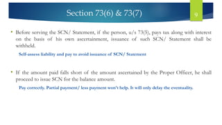 Section 73(6) & 73(7) 9
• Before serving the SCN/ Statement, if the person, u/s 73(5), pays tax along with interest
on the basis of his own ascertainment, issuance of such SCN/ Statement shall be
withheld.
Self-assess liability and pay to avoid issuance of SCN/ Statement
• If the amount paid falls short of the amount ascertained by the Proper Officer, he shall
proceed to issue SCN for the balance amount.
Pay correctly. Partial payment/ less payment won’t help. It will only delay the eventuality.
 