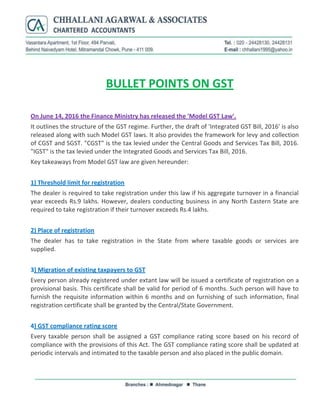 BULLET POINTS ON GST
On June 14, 2016 the Finance Ministry has released the 'Model GST Law'.
It outlines the structure of the GST regime. Further, the draft of 'Integrated GST Bill, 2016' is also
released along with such Model GST laws. It also provides the framework for levy and collection
of CGST and SGST. "CGST" is the tax levied under the Central Goods and Services Tax Bill, 2016.
"IGST" is the tax levied under the Integrated Goods and Services Tax Bill, 2016.
Key takeaways from Model GST law are given hereunder:
1) Threshold limit for registration
The dealer is required to take registration under this law if his aggregate turnover in a financial
year exceeds Rs.9 lakhs. However, dealers conducting business in any North Eastern State are
required to take registration if their turnover exceeds Rs.4 lakhs.
2) Place of registration
The dealer has to take registration in the State from where taxable goods or services are
supplied.
3) Migration of existing taxpayers to GST
Every person already registered under extant law will be issued a certificate of registration on a
provisional basis. This certificate shall be valid for period of 6 months. Such person will have to
furnish the requisite information within 6 months and on furnishing of such information, final
registration certificate shall be granted by the Central/State Government.
4) GST compliance rating score
Every taxable person shall be assigned a GST compliance rating score based on his record of
compliance with the provisions of this Act. The GST compliance rating score shall be updated at
periodic intervals and intimated to the taxable person and also placed in the public domain.
 