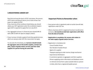 www.cleartax.com/gst
for Reckitt Benckinser
GST Guidebook-ClearTax
Every person who is registered under an earlier law will take
registration under GST too.
Where a business which is registered has been transferred to
someone, the transferee shall take registration with effect
from the date of transfer.
Registration is mandatory for anyone who makes in-
ter-state supply of goods and/or services.
Registration is mandatory for:
Casual Taxable Person
Non-Resident Taxable Person
Agents of a supplier
Taxpayers paying tax under reverse charge mechanism
Input Service Distributors
E-commerce operator or aggregator and their suppliers
Person supplying online information and database access
or retrieval services from a place outside India to a person
in India, other than a registered taxable person
3.REGISTERING UNDER GST
Important Points to Remember when
Now that we know the basics of GST calculation, the process
of ITC claims and filing of returns, let us look at how a tax-
payer can register for GST.
If you meet any of the conditions listed below, you should
obtain your GST registration when the enrollment reopens
again [GST is expected to apply from 1st July 2017]:
Your aggregate turnover in a financial year exceeds INR 20
lakhs (INR 10 lakhs for Special category states)
If your turnover includes supply of only those goods/services
which are exempt under GST, this clause does not apply
To calculate this threshold, your turnover should include
the aggregate value of all taxable supplies, exempt sup-
plies, export of goods and/or services and inter-state
supplies of a person having the same PAN.
08
 