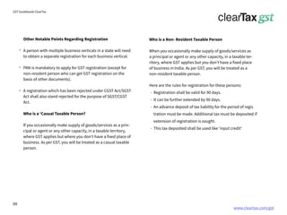www.cleartax.com/gst
for Reckitt Benckinser
GST Guidebook-ClearTax
Other Notable Points Regarding Registration
A person with multiple business verticals in a state will need
to obtain a separate registration for each business vertical.
PAN is mandatory to apply for GST registration (except for
non-resident person who can get GST registration on the
basis of other documents).
A registration which has been rejected under CGST Act/SGST
Act shall also stand rejected for the purpose of SGST/CGST
Act.
Who is a ‘Casual Taxable Person?
If you occasionally make supply of goods/services as a prin-
cipal or agent or any other capacity, in a taxable territory,
where GST applies but where you don’t have a fixed place of
business. As per GST, you will be treated as a casual taxable
person.
Who is a Non- Resident Taxable Person
When you occasionally make supply of goods/services as
a principal or agent or any other capacity, in a taxable ter-
ritory, where GST applies but you don’t have a fixed place
of business in India. As per GST, you will be treated as a
non-resident taxable person.
Here are the rules for registration for these persons:
Registration shall be valid for 90 days.
It can be further extended by 90 days.
An advance deposit of tax liability for the period of regis
tration must be made. Additional tax must be deposited if
extension of registration is sought.
This tax deposited shall be used like ‘input credit’
09
 