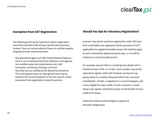 www.cleartax.com/gst
for Reckitt Benckinser
GST Guidebook-ClearTax
Should You Opt for Voluntary Registration?
The following shall not be required to obtain registration
and will be allotted a UIN (Unique Identification Number)
instead. They can receive refund of taxes on notified supplies
of goods/services received by them:
Any specialised agency of UNO (United Nations Organisa
tion) or any multilateral financial institution and organisa
tion notified under the United Nations Act, 1947
Consulate or Embassy of foreign countries
Any other person notified by the Board/Commissioner
The central government or state government may be
based on the recommendation of the GST council, notify
exemption from registration to specific persons.
Exemption from GST Registration
A person may opt for voluntary registration under GST even
if he is not liable to be registered. All the provisions of GST
applicable to a registered taxable person will similarly apply
to such a voluntarily registered person also, i.e. he will be
treated as a normal taxable person.
For example, assume there is a small grocery dealer with a
limited turnover of Rs. 12-15 lakh. Such a dealer may not be
required to register under GST. However, he may be sup-
plying inputs to a nearby restaurant which has a turnover
exceeding Rs. 20 lakh, is registered as a normal taxpayer, and
is thus eligible for input credit. In such a scenario, a small
dealer may register voluntarily to pass on the benefit of input
credit to his buyer.
Check the Positive and the Negative aspects of
Voluntary Reigstration
10
 