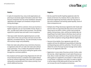www.cleartax.com/gst
for Reckitt Benckinser
GST Guidebook-ClearTax
Postive
In spite of composition levy, many small organisations are
planning to voluntarily register themselves under GST. This is
because composition levy has certain drawbacks. Voluntary
registration will mitigate such drawbacks and give the fol-
lowing advantages:
Provide input tax credit to customers: Since your business is
legally recognised, you can issue taxable invoices. Buyers, in
turn, can take input credit on their purchases. This will help
expand the customer base and make it more competitive.
Take input credit: Voluntarily registered persons can take
input credit on their own purchases and input services like
legal fees, consultation fees etc. This will eventually increase
their business margin and profitability.
Make inter-state sales without many restrictions: Business-
es registered under GST can make inter-state sales without
many restrictions. Thus, it widens the potential market for
SMEs. These SMEs can also opt for selling their goods online
through the e-commerce platform.
Be compliant and have good rating: Registration for GST will
ensure that the business is compliant and scalable without
any barrier of future registration. Also under GST, compliance
rating will be maintained and if this is done correctly, it can
attract additional business.
Negative
We discussed the benefit of getting registered under the
Goods and Services Tax, however, there is a flip-side to it.
Businesses registering voluntarily under GST may have to
face extra compliance and working capital liquidity. Some of
these consequences are:
Multiple return filing: Businesses registered under Goods and
Services Taxes are required to file three returns every month.
These returns are GSTR-1, GSTR-2, GSTR-3 and include the
details of all purchases, sales, and final tax liability after set-
ting off Input Tax Credit. Failure to file these returns will not
only deny the input credit to our buyer but also attract pen-
alty. Further Compliance rating will get affected negatively.
Payment of tax liability: Once registered under GST, the
supplier will have the additional responsibility of collecting
and depositing taxes with the authorities. This will not only
inflate the cost for the buyer but also leverage similar sellers
who are not registered under GST.
Registration in every state of business activity: Further under
the new law, obtain registration in each state of business ac-
tivity. Return needs to be filed in the jurisdiction of the state
where goods are supplied for consumption. In other words, if
a small dealer is supplying in five states, he needs to register
in all five states to fully take benefit of input tax credit. This
can increase the cost of compliance to business.
11
 