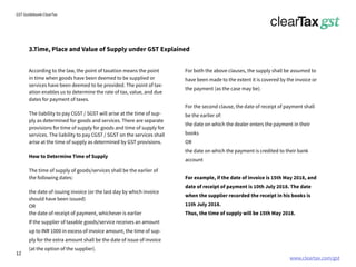 www.cleartax.com/gst
for Reckitt Benckinser
GST Guidebook-ClearTax
3.Time, Place and Value of Supply under GST Explained
According to the law, the point of taxation means the point
in time when goods have been deemed to be supplied or
services have been deemed to be provided. The point of tax-
ation enables us to determine the rate of tax, value, and due
dates for payment of taxes.
The liability to pay CGST / SGST will arise at the time of sup-
ply as determined for goods and services. There are separate
provisions for time of supply for goods and time of supply for
services. The liability to pay CGST / SGST on the services shall
arise at the time of supply as determined by GST provisions.
How to Determine Time of Supply
The time of supply of goods/services shall be the earlier of
the following dates:
the date of issuing invoice (or the last day by which invoice
should have been issued)
OR
the date of receipt of payment, whichever is earlier
If the supplier of taxable goods/service receives an amount
up to INR 1000 in excess of invoice amount, the time of sup-
ply for the extra amount shall be the date of issue of invoice
(at the option of the supplier).
For both the above clauses, the supply shall be assumed to
have been made to the extent it is covered by the invoice or
the payment (as the case may be).
For the second clause, the date of receipt of payment shall
be the earlier of:
the date on which the dealer enters the payment in their
books
OR
the date on which the payment is credited to their bank
account
For example, if the date of invoice is 15th May 2018, and
date of receipt of payment is 10th July 2018. The date
when the supplier recorded the receipt in his books is
11th July 2018.
Thus, the time of supply will be 15th May 2018.
12
 