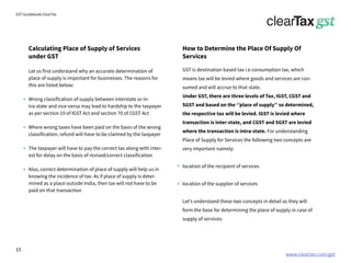 www.cleartax.com/gst
for Reckitt Benckinser
GST Guidebook-ClearTax
Calculating Place of Supply of Services
under GST
How to Determine the Place Of Supply Of
Services
Let us first understand why an accurate determination of
place of supply is important for businesses. The reasons for
this are listed below:
Wrong classification of supply between interstate or in-
tra-state and vice-versa may lead to hardship to the taxpayer
as per section 19 of IGST Act and section 70 of CGST Act
Where wrong taxes have been paid on the basis of the wrong
classification, refund will have to be claimed by the taxpayer
The taxpayer will have to pay the correct tax along with inter-
est for delay on the basis of revised/correct classification
Also, correct determination of place of supply will help us in
knowing the incidence of tax. As if place of supply is deter-
mined as a place outside India, then tax will not have to be
paid on that transaction
GST is destination based tax i.e consumption tax, which
means tax will be levied where goods and services are con-
sumed and will accrue to that state.
Under GST, there are three levels of Tax, IGST, CGST and
SGST and based on the ‘’place of supply’’ so determined,
the respective tax will be levied. IGST is levied where
transaction is inter-state, and CGST and SGST are levied
where the transaction is intra-state. For understanding
Place of Supply for Services the following two concepts are
very important namely:
location of the recipient of services
location of the supplier of services
Let’s understand these two concepts in detail as they will
form the base for determining the place of supply in case of
supply of services:
15
 