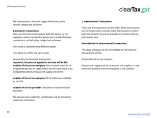 www.cleartax.com/gst
for Reckitt Benckinser
GST Guidebook-ClearTax
The transactions in terms of supply of services can be
broadly categorized as below:
1. Domestic Transactions
These are the transactions where both the parties i.e the
supplier as well as recipient of service are in India. Domestic
transactions can be further categorized as below:
Inter-State (i.e between two different states)
Intra-State (i.e within the same state)
General Rule for Domestic Transactions
In general, the place of supply for services will be the
location of the service recipient (the recipient needs to be
a registered person). In cases, where service is provided to an
unregistered person, the place of supply will be the:
location of the service recipient (if the address is available
on record)
location of service provider (if location of recipient is not
available)
The special cases under this classification will be discussed
in detail in next article.
2. International Transactions
These are the transactions where either of the service recip-
ient or the provider is outside India. Transactions in which
both the recipient as well as provider are outside India are
not covered here.
General Rule for International Transactions
The place of supply, for services treated as international
transactions, will be:
the location of service recipient
the place of supply shall be location of the supplier, in case
where the location of service recipient is not available
18
 