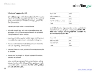 www.cleartax.com/gst
for Reckitt Benckinser
GST Guidebook-ClearTax
Valuation of supply under GST
GST will be charged on the ‘transaction value’. Transaction
value is the price actually paid (or payable) for the supply of
goods/services between unrelated parties (i.e., price is the
sole consideration).
The value of supply under GST shall include:
Any taxes, duties, cess, fees and charges levied under any
act, except GST. GST Compensation Cess will be excluded if
charged separately by the supplier.
Any amount that the supplier is liable to pay which has been
incurred by the recipient and is not included in the price.
The value will include all incidental expenses in relation to
sale such as packing, commission etc.
Subsidies linked to supply, except Government subsidies will
be included.
Interest/late fee/penalty for delayed payment of consider-
ation will be included.
Let us consider an example of ABC, a manufacturer, selling
tools and hardwares like drills, polishers, spades etc. It sells
a power drill to XYZ a wholesaler. The MRP is INR 5,500 but
ABC sells it for INR 3,000.
Under GST, the value of goods and/or services supplied is the
transaction value, i.e. the price paid/payable, which is INR
3,000 in the example. Assuming CGST=9% and SGST= 9%,
the invoice will look like this:
Power Drill
Power Drill
3000
3000
Add: Excise @12.5%
Add: CGST @9%
375
270
3375
270
490
3540
3865
Subtotal
Add: SGST @9%
Add VAT @14.5% on Subtotal
Total
Total
20
 