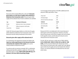 www.cleartax.com/gst
for Reckitt Benckinser
GST Guidebook-ClearTax
Discounts
Discounts will be treated differently under GST. Discounts
given before or at the time of supply will be allowed as
deduction from transaction value. Discounts given after
supply will be allowed only if certain conditions are satisfied.
Under GST, discounts given before or at the time of supply
will be allowed as deduction from transaction value. Such
discounts must be clearly mentioned on the invoice.
Discounts given after supply will be allowed only if:
it is mentioned in the agreement entered into before sale
input tax credit proportionate to the discount has been
reversed by the recipient of the supply and it can be
clearly tracked to relevant tax invoice
To continue with our previous example, XYZ is a wholesaler
selling tools like drills, polishers, spades etc. XYZ now sells
the power drill to a trader TDR for INR 4,000 offering a 1%
discount. XYZ incurs INR 150 packing charges
Discount of 0.5% is not deducted in the invoice because it
will be given at the time of payment. However, since this
discount was known at the time of supply, and can be linked
to this specific invoice, and the discount amount can be
reduced from the transaction value.
For this, XYZ Ltd. will issue a credit note to TDR for INR 20
(0.5% of INR 4,000 = INR 20+ GST@ 18% on INR 20 = INR
3.60), and this must be linked to the relevant tax invoice.
Here, discount has been given after supply. But it was agreed
upon at the time of supply and can be traced to the relevant
invoice. So it will be allowed to be deducted from the trans-
action value.
Tax Treatment of Discounts
Excise Before/on time of sale are allowed
Different treatment in diff. states
Allowed
VAT
Service Tax
To encourage prompt payment, XYZ offers additional 0.5%
discount if WHL pays within 7 days.
Power Drill
Packing Charges 150
Discount @1%(on sale vlaue) (40)
Subtotal 4,110
4000
Add: CGST @9% 370
370
4850
Add: SGST @9%
Total
21
 
