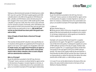 www.cleartax.com/gst
for Reckitt Benckinser
GST Guidebook-ClearTax
Taking our aforementioned example of related person under
GST Law, let’s say that TATA Steel supplies goods worth INR
1,50,000 (which is the OMV of the goods) to TATA Motors for
INR. 1,00,000; and TATA Motors claims the full amount of
GST charged in the invoice which is INR 18,000 (@18% of INR
1,00,000) as input tax credit, then this invoice value will hold
true for valuation purpose. Eventually, when TATA Motors sell
their products to their end consumers they will only get input
credit of what was paid earlier as tax i.e. INR 18,000 (and
not the tax that should have been paid if the goods were
sold at OMV).
Value of Supply of Goods Made or Received Through
an Agent
The recently introduced GST valuation rules specifically cov-
er situations where goods are supplied by the Principal to an
agent or vice versa. Such supplies are chargeable under GST.
In simple words, any supply from Principal to an agent or
otherwise will attract GST and thus either of the parties
need to refer to these valuation rules to avoid a dispute
with tax administrative authorities.
Who is a Principal?
As per the definition provided in the GST law, the term
“Principal” means a person on whose behalf an agent carries
on the business of supply or receipt of goods or services, or
both. For instance, a dealership store of an automobile com-
pany is an excellent example of Principal-Agent relationship.
Who is a Principal?
As per the definition provided in the GST law, the term
“Principal” means a person on whose behalf an agent carries
on the business of supply or receipt of goods or services, or
both. For instance, a dealership store of an automobile com-
pany is an excellent example of Principal-Agent relationship.
1. Either of:
a) Open Market Value, or;
b) Ninety percent (90%) of the price charged for the supply of
goods of like kind and quality by the recipient to his custom-
er not being a related person, where goods are intended for
further supply by the said recipient.
Example: Let’s assume that the principal Mr. X, supplies
groundnuts to his agent. The agent Mr. Y, supplies ground-
nuts of like kind and quality in subsequent supplies at a price
of INR 5,000 per quintal on the day of supply. Another inde-
pendent supplier Mr. Z, is supplying groundnuts of like kind
and quality to the said agent at the price of INR 4,550 per
quintal. The value of the supply made by the principal Mr. X,
shall therefore be INR 4,550 per quintal (the open market val-
ue of groundnuts) or where he exercises the option the value
shall be 90% of INR 5,000 i.e. is INR 4,500 per quintal.
2. In case if it can not be determined on the basis of the rule
above, the value shall be determined on the basis of Cost
Method or Residual Method.
24
 
