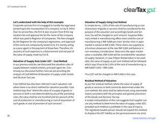 www.cleartax.com/gst
for Reckitt Benckinser
GST Guidebook-ClearTax
Valuation of Supply Using Cost Method
In simple terms, 110% of the cost of manufacturing or cost
of provision of goods or services shall be considered for the
purpose of the valuation and accordingly Goods and Ser-
vices Tax will be charged on such amount. Suppose Nilka-
mal Limited is manufacturing office chairs and the cost of
manufacturing is INR 4,000 per chair. Similar chair in open
market is valued at INR 4,500. These chairs are supplied to
a furniture showroom at the rate INR 3,000 and balance in
non-monetary consideration. Now since the open market
value is available, INR 4,500 will be considered for valuation
of supply. However, in case if Open Market Value is not avail-
able, the value of supply as per cost method will be followed
which says it has to be 110% of the cost of manufacturing i.e.
INR 4,000*110% = INR 4,400.
Thus GST will be charged on INR 4,400 in this case.
Residual Method of Valuation
As per the residual method, where the value of supply of
goods or services or both cannot be determined under the
cost method, the same shall be determined using reasonable
means consistent with the principles and general provisions
of the Goods and Services Tax law.
A simple interpretation of this rule suggests that supplier can
use any method to determine the value of supply under GST,
provided such method is justifiable in the case of inquiry.
The registered taxable person should not exploit this method
to displace the GST liability as the penal provisions are strict
Let’s understand with the help of this example:
Corporate services firm A is engaged to handle the legal work
pertaining to the incorporation of a company run by B. Other
than its service fees, the firm A also recovers from B the reg-
istration fee and approval fee for the name of the company
which was paid to Registrar of Companies. The fees charged
by the Registrar for the company’s registration, and approval
of the name are compulsorily levied on B. A is merely acting
as a pure agent in the payment of those fees. Therefore, A’s
recovery of such expenses is a disbursement and not part of
the value of supply made by A to B.
Valuation of Supply Rule Under GST – Cost Method
In our previous articles, we discussed the valuation rules of
supply between related entities, principal-agent etc. Con-
tinuing our discussion further, here we are providing the
analysis of Cost Method of Valuation of supply under Goods
and Services Tax Law.
Cost method has also been referred in each valuation rule
where there is no direct method for valuation possible. Cost
method says that “where the value of a supply of goods or
services or both is not determinable by any of the preceding
rules, the value shall be one hundred and ten percent of the
cost of production or manufacturing or cost of acquisition of
such goods or cost of provision of such services”.
26
 