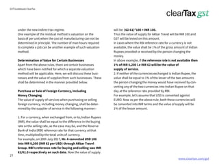 www.cleartax.com/gst
for Reckitt Benckinser
GST Guidebook-ClearTax
under the new indirect tax regime.
One example of the residual method is valuation on the
basis of per unit when the cost of manufacturing can not be
determined in principle. The number of man hours required
to complete a job can be another example of such valuation
method.
Determination of Value for Certain Businesses
Apart from the above rules, there are certain businesses
which have been notified for which a separate valuation
method will be applicable. Here, we will discuss these busi-
nesses and the value of supplies from such businesses. These
shall be determined in the manner provided below.
Purchase or Sale of Foreign Currency, Including
Money Changing
The value of supply of services when purchasing or selling
foreign currency, including money changing, shall be deter-
mined by the supplier of service in the following manner:-
1. For a currency, when exchanged from, or to, Indian Rupees
(INR), the value shall be equal to the difference in the buying
rate or the selling rate, as the case may be, and the Reserve
Bank of India (RBI) reference rate for that currency at that
time, multiplied by the total units of currency.
For example, on 20th July 2017, Mr. A converted USD 100
into INR 6,200 (INR 62 per USD) through Akbar Travel
Group. RBI’s reference rate for buying and selling was INR
61/61.5 respectively on such date. Now the value of supply
will be: (62-61)*100 = INR 100.
Thus the value of supply for Akbar Travel will be INR 100 and
GST will be levied on this amount.
In cases where the RBI reference rate for a currency is not
available, the value shall be 1% of the gross amount of Indian
Rupees provided or received by the person changing the
money.
In above example, if the reference rate is not available then
1% of INR 6,200 i.e INR 62 will be the value of
supply of service.
2. If neither of the currencies exchanged is Indian Rupee, the
value shall be equal to 1% of the lesser of the two amounts
the person changing the money would have received by con-
verting any of the two currencies into Indian Rupee on that
day at the reference rate provided by RBI.
For example, let’s assume that USD is converted against
EURO. Now as per the above rule, both these currencies will
be converted into INR terms and the value of supply will be
1% of the lesser amount.
27
 
