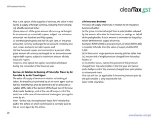 www.cleartax.com/gst
for Reckitt Benckinser
GST Guidebook-ClearTax
Also at the option of the supplier of services, the value in rela-
tion to a supply of foreign currency, including money chang-
ing, shall be deemed to be:
(i) one per cent. of the gross amount of currency exchanged
for an amount up to one lakh rupees, subject to a minimum
amount of two hundred and fifty rupees;
(ii) one thousand rupees and half of a per cent. of the gross
amount of currency exchanged for an amount exceeding one
lakh rupees and up to ten lakh rupees; and
(iii) five thousand rupees and one-tenth of a percent of the
gross amount of currency exchanged for an amount exceed-
ing ten lakh rupees, subject to maximum amount of sixty
thousand rupees
However, once opted, this option cannot be withdrawn
during the remainder of the financial year.
Services in Relation to Booking of Tickets for Travel by Air
Provided by an Air Travel Agent
The value of supply of services in relation to booking of
tickets for travel by air provided by an air travel agent such as
Yatra or MakeMyTrip, shall be deemed to be an amount cal-
culated at the rate of five percent of the basic fare in the case
of domestic bookings, and at the rate of ten percent of the
basic fare in the case of international bookings of passage for
travel by air.
Note: For this rule, the expression “basic fare” means that
part of the airfare on which commission is normally paid to
the air travel agent by the airline.
Life insurance business
The value of supply of services in relation to life insurance
business shall be:
(a) the gross premium charged from a policyholder reduced
by the amount allocated for investment, or savings on behalf
of the policyholder, if such amount is intimated to the policy-
holder at the time of supply of service;
Example: If INR 50,000 is gross premium, of which INR 45,000
is invested in funds, then the value of supply shall be INR
5,000.
(b) in the case of single premium annuity policies other than
(a), ten percent of single premium charged from the policy-
holder; or
(c) in all other cases, twenty-five percent of the premium
charged from the policyholder in the first year and twelve
and a half percent of the premium charged from policyholder
in subsequent years
This rule will not be applicable if the entire premium paid by
the policyholder is only towards the risk
cover in life insurance.
28
 