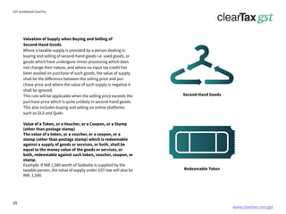 www.cleartax.com/gst
for Reckitt Benckinser
GST Guidebook-ClearTax
Valuation of Supply when Buying and Selling of
Second-Hand Goods
Where a taxable supply is provided by a person dealing in
buying and selling of second-hand goods i.e. used goods, or
goods which have undergone minor processing which does
not change their nature, and where no input tax credit has
been availed on purchase of such goods, the value of supply
shall be the difference between the selling price and pur-
chase price and where the value of such supply is negative it
shall be ignored.
This rule will be applicable when the selling price exceeds the
purchase price which is quite unlikely in second-hand goods.
This also includes buying and selling on online platforms
such as OLX and Quikr.
Value of a Token, or a Voucher, or a Coupon, or a Stamp
(other than postage stamp)
The value of a token, or a voucher, or a coupon, or a
stamp (other than postage stamp) which is redeemable
against a supply of goods or services, or both, shall be
equal to the money value of the goods or services, or
both, redeemable against such token, voucher, coupon, or
stamp.
Example: If INR 1,500 worth of Sodexho is supplied by the
taxable person, the value of supply under GST law will also be
INR. 1,500.
Second-Hand Goods
Redeemable Token
29
 