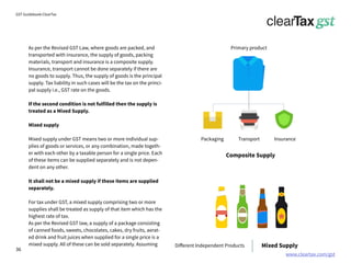 www.cleartax.com/gst
for Reckitt Benckinser
GST Guidebook-ClearTax
As per the Revised GST Law, where goods are packed, and
transported with insurance, the supply of goods, packing
materials, transport and insurance is a composite supply.
Insurance, transport cannot be done separately if there are
no goods to supply. Thus, the supply of goods is the principal
supply. Tax liability in such cases will be the tax on the princi-
pal supply i.e., GST rate on the goods.
If the second condition is not fulfilled then the supply is
treated as a Mixed Supply.
Mixed supply
Mixed supply under GST means two or more individual sup-
plies of goods or services, or any combination, made togeth-
er with each other by a taxable person for a single price. Each
of these items can be supplied separately and is not depen-
dent on any other.
It shall not be a mixed supply if these items are supplied
separately.
For tax under GST, a mixed supply comprising two or more
supplies shall be treated as supply of that item which has the
highest rate of tax.
As per the Revised GST law, a supply of a package consisting
of canned foods, sweets, chocolates, cakes, dry fruits, aerat-
ed drink and fruit juices when supplied for a single price is a
mixed supply. All of these can be sold separately. Assuming
Packaging Transport
Primary product
Different Independent Products
Insurance
Composite Supply
Mixed Supply
36
 