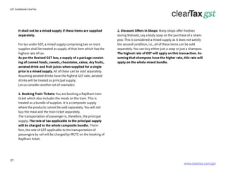 www.cleartax.com/gst
for Reckitt Benckinser
GST Guidebook-ClearTax
It shall not be a mixed supply if these items are supplied
separately.
For tax under GST, a mixed supply comprising two or more
supplies shall be treated as supply of that item which has the
highest rate of tax.
As per the Revised GST law, a supply of a package consist-
ing of canned foods, sweets, chocolates, cakes, dry fruits,
aerated drink and fruit juices when supplied for a single
price is a mixed supply. All of these can be sold separately.
Assuming aerated drinks have the highest GST rate, aerated
drinks will be treated as principal supply.
Let us consider another set of examples:
1. Booking Train Tickets: You are booking a Rajdhani train
ticket which also includes the meals on the train. This is
treated as a bundle of supplies. It is a composite supply
where the products cannot be sold separately. You will not
buy the meal and the train ticket separately.
The transportation of passenger is, therefore, the principal
supply. The rate of tax applicable to the principal supply
will be charged to the whole composite bundle. There-
fore, the rate of GST applicable to the transportation of
passengers by rail will be charged by IRCTC on the booking of
Rajdhani ticket.
2. Discount Offers in Shops: Many shops offer freebies
during festivals; say a body soap on the purchase of a sham-
poo. This is considered a mixed supply as it does not satisfy
the second condition, i.e., all of these items can be sold
separately. You can buy either just a soap or just a shampoo.
The highest rate of GST will apply on this transaction. As-
suming that shampoos have the higher rate, this rate will
apply on the whole mixed bundle.
37
 