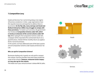 www.cleartax.com/gst
for Reckitt Benckinser
GST Guidebook-ClearTax
7.Composition Levy
Goods and Services Tax is set to bring along a new regime
of business compliance in India. Large organizations have
the requisite resources and expertise to address these re-
quirements. On the flip side, many startups and Small and
Medium Enterprises (SMEs) may struggle to comply with
these provisions. To resolve such scenarios, the government
has introduced Composition Scheme under GST, which
is merely an extension of the current scheme under VAT
law. When opting for the Composition Scheme under GST,
a taxpayer will be required to file summarized returns on a
quarterly basis, instead of three monthly returns (as applica-
ble for normal businesses).
In this section, we have addressed some of the basic queries
around Composition Scheme under Goods and Services Tax
Law.
Who can opt for Composition Scheme?
Businesses dealing only in goods can only opt for composi-
tion scheme. Services providers have been kept outside the
scope of this scheme. However, restaurant sector taxpay-
ers may also opt for the scheme.
This holds true if your annual turnover is below INR 50 Lakhs.
Goods
Services
38
 