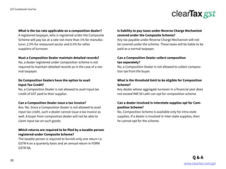 www.cleartax.com/gst
for Reckitt Benckinser
GST Guidebook-ClearTax
What is the tax rate applicable on a composition dealer?
A registered taxpayer, who is registered under the Composite
Scheme will pay tax at a rate not more than 1% for manufac-
turer, 2.5% for restaurant sector and 0.5% for other
suppliers of turnover.
Must a Composition Dealer maintain detailed records?
No, a dealer registered under composition scheme is not
required to maintain detailed records as in the case of a nor-
mal taxpayer.
Do Composition Dealers have the option to avail
Input Tax Credit?
No, a Composition Dealer is not allowed to avail input tax
credit of GST paid to their supplier.
Can a Composition Dealer issue a tax invoice?
Ans. No. Since a Composition Dealer is not allowed to avail
input tax credit, such a dealer cannot issue a tax invoice as
well. A buyer from composition dealer will not be able to
claim input tax on such goods.
Which returns are required to be filed by a taxable person
registered under Composite Scheme?
The taxable person is required to furnish only one return i.e.
GSTR-4 on a quarterly basis and an annual return in FORM
GSTR-9A.
Is liability to pay taxes under Reverse Charge Mechanism
covered under the Composite Scheme?
Any tax payable under Reverse Charge Mechanism will not
be covered under the scheme. These taxes will be liable to be
paid as a normal taxpayer.
Can a Composition Dealer collect composition
tax separately?
No, a Composition Dealer is not allowed to collect composi-
tion tax from the buyer.
What is the threshold limit to be eligible for Composition
Scheme?
Any dealer whose aggregate turnover in a financial year does
not exceed INR 50 Lakh can opt for composition scheme
Can a dealer involved in interstate supplies opt for Com-
position Scheme?
No, Composition Scheme is available only for intra-state
supplies. If a dealer is involved in inter-state supplies, then
he cannot opt for the scheme.
Q & A
39
 