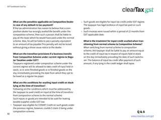 www.cleartax.com/gst
for Reckitt Benckinser
GST Guidebook-ClearTax
What are the penalties applicable on Composition Dealer
in case of any default in tax payment?
If the tax administration has reason to believe that a com-
position dealer has wrongly availed the benefit under the
composition scheme, then such a person shall be liable to
pay all the taxes which he would have paid under the normal
scheme. Also, he will be liable to pay a penalty equivalent
to an amount of tax payable.This penalty will not be levied
without giving a show cause notice to the dealer.
What are the transition provisions if a business transits
from Composition Scheme under current regime to Regu-
lar Taxation under GST?
Taxpayers registered under composition scheme under the
current regime will be allowed to take credit of input held in
stock, or in semi-finished goods or in finished goods on the
day immediately preceding the date from which they opt to
be taxed as a regular tax payer.
What are the conditions for availing input credit on stock
lying at the time of transition?
Following are the conditions which must be addressed by
the taxpayer to avail credit on input at the time of transition
from composition scheme to the normal scheme:
Such inputs or goods are intended to be used for making
taxable supplies under GST law.
Taxpayer was eligible for CENVAT Credit on such goods under
the previous regime, however, couldn’t claim it being under
composition scheme.
Such goods are eligible for input tax credit under GST regime.
The taxpayer has legal evidence of input tax paid on such
goods.
Such invoices were issued within a period of 12 months from
GST applicable date.
What is the treatment for input credit availed when tran-
sitioning from normal scheme to Composition Scheme?
When switching from normal scheme to composition
scheme, the taxpayer shall be liable to pay an amount equal
to the credit of input tax in respect of inputs held in stock
on the day immediately preceding the date of such switcho-
ver. The balance of input tax credit after payment of such
amount, if any lying in the credit ledger shall lapse.
Q & A
40
 