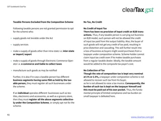 www.cleartax.com/gst
for Reckitt Benckinser
GST Guidebook-ClearTax
Taxable Persons Excluded from the Composition Scheme
Following taxable persons are not granted permission to opt
for the scheme who:
supply goods not leviable under the Act
supply services
make a supply of goods other than intra-state i.e. inter-state
or import/ export
make a supply of goods through Electronic Commerce Oper-
ator i.e. e-commerce and liable to collect taxes
manufacture such goods as may be notified
Further, it is also if in case a taxable person has different
business segments having same PAN as held by the tax-
able person, they must register all such businesses under
the scheme.
If an individual operates different businesses such as tex-
tiles, electronics and accessories, as well as a grocery store,
then they must register all the above segments collective-
ly under the Composition Scheme, or simply opt not for the
scheme.
No Tax, No Credit
No Credit of Input Tax
There has been no provision of input credit on B2B trans-
actions. Thus, if any taxable person is carrying out business
on B2B model, such person will not be allowed the credit
of input tax paid from the output liability. Also, the buyer of
such goods will not get any credit of tax paid, resulting in
price distortion and cascading. This will further result into
a loss of business as buyers might avoid purchases from a
taxpayer under composition scheme. Scheme holder cannot
claim input tax credit even if he makes taxable purchases
from a regular taxable dealer. Ideally, the taxable amount
would be added to the composite tax payer’s cost.
No Collection of Tax
Though the rate of composition tax is kept very nominal
at 1% or 2.5%, a taxpayer under composition scheme is not
allowed to recover such tax from his buyer,
as he is not allowed to raise a tax invoice. Consequently, the
burden of such tax is kept on the taxpayer himself and
this must be paid out of his own pocket. Thus, the funda-
mental principle of limited compliance and tax burden on
small taxpayer is defeated here.
41
 