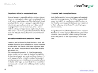 www.cleartax.com/gst
for Reckitt Benckinser
GST Guidebook-ClearTax
Compliances Related to Composition Scheme
A normal taxpayer is required to submit a minimum of three
returns on monthly basis and one yearly consolidated return
i.e. 37 returns in a whole year; non-filing of which will attract
penalty. Under the scheme a taxpayer is required to file one
return in each quarter, they need not worry about record
keeping and focus more on his business. Since a scheme
holder is not required to pay taxes at regular rates, he is not
liable to issue a tax invoice; rather the scheme holder should
issue a Bill of Supply making this a more convenient option
for SMEs.
Penal Provisions Related to Composition Scheme
Under GST, if in the opinion of proper officer, it is found that
a taxable person not being eligible for the scheme has opted
for the scheme, they shall be liable to pay differential taxes
along with penalty and provisions of demand and recovery
will apply to him.
This means that before opting for the scheme a taxable
person must be free from any or all doubts of his eligibility
for the scheme to avoid such penal provisions. However, if a
small taxpayer who has limited knowledge of tax laws and
compliances makes any mistake under composition scheme,
he shall be liable to pay tax at standard rate on his total turn-
over along with a penalty which will be equal to the total tax
liability.
Payment of Tax in Composition Scheme
Under the Composition Scheme, the taxpayer will pay tax at
prescribed percentage to govt. The GST law has prescribed
a lower limit of 2.5% for manufactures and 1% for others for
1%. There has been no upper limit set as of now. It is estimat-
ed that it will always remain below 5% and will go beyond
only in rare cases.
Though the compliances for Composition Scheme are easier
than those for normal taxpayers, B2B sellers may lose out on
customers if their customers want to claim input tax cred-
it, since they will not be able to provide input credit on the
same.
42
 