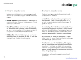 www.cleartax.com/gst
for Reckitt Benckinser
GST Guidebook-ClearTax
Demerits of the Composition Scheme
The demerits of registering under Composite Scheme by a
taxable person are as follows:
Limited Territory for Business: A taxpayer registered under
the composition scheme is barred from carrying out in-
ter-state transactions and cannot affect import-export of
goods and services.
No Credit of Input Tax: Under the scheme, the credit of input
tax paid on the purchases of inputs from a normal taxpayer
will not be allowed. The buyer of goods supplier by scheme
holder will also not enjoy input tax credit resulting in price
distortion, cascading, loss of business to scheme holders.
No Collection of Tax: Though the rate of tax for a scheme
holder is lower the burden of such tax is kept on the taxpayer
himself, leading to higher cost of sales.
Penal Provision: As per the Model GST Law, if the taxpayer
who has previously been given registration under composi-
tion scheme is found to be not eligible to the composition
scheme or if the permission granted earlier was incorrectly
granted, then such taxpayer will be liable to pay the differen-
tial tax along with a penalty.
Not applicable to the supplier supplying goods through
e-commerce.
Merits of the Composition Scheme
Below are some of the prominent reasons why you should
choose to get registered as a supplier under the composition
scheme:
Limited Compliance: Lesser compliance w.r.t. furnishing of
returns, maintenance of books of records, issuance of invoic-
es more focus on business.
Limited Tax Liability: on comparison with regular taxpay-
ers, person taxed under Composite Scheme will be liable to
pay tax at a rate not less than 2.5% for manufacturer and 1%
in any other cases instead of a standard rate of 18%.
High Liquidity: Unlike normal tax payers, tax payers under
Composite Scheme will be liable to pay taxes at a lower rate
resulting in lesser chunk on his working capital.
42
 