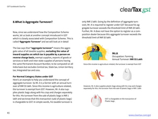 www.cleartax.com/gst
for Reckitt Benckinser
GST Guidebook-ClearTax
only INR 1 lakh. Going by the definition of aggregate turn-
over, Mr. A is required to register under GST because his ag-
gregate turnover exceeds the threshold limit of INR 20 lakh.
Further, Mr. A does not have the option to register as a com-
position dealer because this aggregate turnover exceeds the
threshold limit of INR 50 lakh.
Now, since we understand how the Composition Scheme
works, let us look at another concept introduced in GST
which is closely associated with Composition Scheme. This is
called ‘Aggregate Turnover’ and we will look at in detail
The law says that “aggregate turnover” means the aggre-
gate value of all taxable supplies, excluding the value of
inward supplies on which tax is payable by a person on
reverse charge basis, exempt supplies, exports of goods or
services or both and inter-state supplies of persons having
the same Permanent Account Number, to be computed on all
India basis but excludes Central tax, State tax, Union territory
tax, Integrated tax and cess.
For Normal Category States under GST
Here’s an example to help you understand the concept of
aggregate turnover. So Mr. A is a farmer with an annual turn-
over of INR 55 lakh. Since this income is agriculture-related,
the turnover is exempt from GST. However, Mr. A also sup-
plies plastic bags along with his crop and charges separately
for this. His turnover from the sale of plastic bags is INR 1
lakh and we know that this transaction (sale of plastic bags)
is chargeable to GST. In simple words, his taxable turnover is
8.What is Aggregate Turnover?
Mr.A
Occupation: Farming
Annual Turnover: INR 55 Lakh
Since this income is agriculture-related, the turnover is exempt from GST
However, Mr. A also supplies plastic bags along with his crop and charges
separately for this. His turnover from the sale of plastic bags is INR 1 lakh
GST is chargeable on the transaction of
Plastic bags .
+
43
 