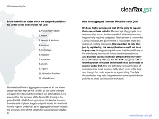 www.cleartax.com/gst
for Reckitt Benckinser
GST Guidebook-ClearTax
How Does Aggregate Turnover Affect the Status Quo?
It’s been highly anticipated that GST is going to expand
the taxpayer base in India. The concept of aggregate turn-
over may also attract businesses which otherwise may not
be genuinely required to register. This has been a concern for
a while, however, the government is reluctant to make any
change in existing provisions. It is important to note that
just by registering, the exempt businesses will not have
to pay taxes. But registering will mean that they will have to
file mandatory returns and follow all other compliances.
As a business you may not have attracted the interest of
tax authorities up till now, but the GST Law gives author-
ities the power to inspect and compel small businesses to
register under GST. This will definitely increase the cost of
compliance for small business in the short term. In the long
run, though this could prove to be a good thing. The data
thus collected may help the government come up with better
policies for small businesses in the future.
The threshold limit of aggregate turnover for all the above
states has been kept at INR 10 lakh. So the same example
will apply here too, but the numbers will get modified. Let’s
assume that the turnover of the farmer Mr. A living in Na-
galand is INR 15 lakh from agriculture. His taxable turnover
from the sale of plastic bags is only INR 50,000. Mr. A will still
have to register under GST as his aggregate turnover exceeds
the threshold limit of INR 10 lakh for special category states.
Below is the list of states which are assigned special sta-
tus under Goods and Services Tax Law:
1.Arunachal Pradesh
2.Assam
3.Jammu & Kashmir
4.Manipur
5.Meghalaya
6.Mizoram
7.Nagaland
8.Sikkim
9.Tripura
10.Himachal Pradesh
11.Uttarakhand
44
 
