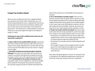 www.cleartax.com/gst
for Reckitt Benckinser
GST Guidebook-ClearTax
9.Input Tax Credit in Detail
When you buy a product/service from a registered dealer
you pay taxes on purchase, while making sales, tax is col-
lected and periodically the same is adjusted with the tax you
already paid at time of purchase and balance liability of tax
(tax on sales (minus) tax on purchase) is to be paid to the
government. This mechanism is called utilisation of input tax
credit (tax on purchase adjustment against tax liability on
output i.e. sales).
Following are some of the conditions that need to be ad-
dressed for availing ITC:
1. Input credit is to be availed within one year: Businesses
will not be entitled to take input tax credit under GST law, in
respect of any supply of goods and/ or services after the expi-
ry of one year from the date of issue of tax invoice in respect
of such supply.
2. Generally accepted accounting principles should be
followed: The amount of credit under GST law will be cal-
culated in accordance with generally accepted accounting
principles. Further rules in this regard are yet to be notified.
3. ITC is attributable to the purpose of business only: In
case goods and/or services supplied are used by the taxable
person partly for the purpose of any business and partly
for any other purpose, the the ITC shall be restricted to the
extent of the input tax as is attributable to the purpose of
business.
4. ITC is attributable to taxable supply: There can be a
business scenario when the goods and /or service are used
by the registered taxable person partly for effecting taxable
supplies and partly for the purpose of non-taxable supplies.
In such cases, input credit attributable to exempt/ non-tax-
able supply will not be available. However, the amount of
input tax on zero-rated supplies will be available as credit.
5. Proper tax invoice must be furnished: Businesses regis-
tered under GST will not be provided the credit of any input
tax in respect of any supply of goods and/or services unless:
the business is in possession of a tax invoice, debit note,
supplementary invoice or such other taxpaying document
as may be required under the notified GST law
the business has actually received mentioned goods and/
or services
GST charged in respect of such supply has been actually
paid to the credit of government against such supply
The business has furnished the proper return
under GST law
Also, where the goods against an invoice are received in lots
or installments, the registered taxable person shall be enti-
tled to the credit upon receipt of last lot or installment.
45
 