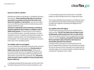 www.cleartax.com/gst
for Reckitt Benckinser
GST Guidebook-ClearTax
Input Tax Credit on Job Work
Manufacturers today are operating in a competitive business
environment. These manufacturing units are now focus-
ing on their core products and most of the work is out-
sourced to outsiders or Job workers. Such practices often
ensure cost efficient products while simultaneously acceler-
ating the production cycle.
Job work is understood as the processing or working on
of goods supplied by the principal, to complete a part or
whole of the process. The work may be in the initial pro-
cess, intermediate process, assembly, packing or any other
completion process. The goods sent for job work maybe raw
material, component parts, semi finished goods and even
finished goods. The resultant goods could also be a variation
of the same or the complete product.
Tax Liability under Current Regime
In case, if the process undertaken by the job worker amounts
to manufacture/ deemed manufacture, the job worker is
liable to pay excise on the final product. However, the
principal manufacturer who has supplied the goods for job
work may furnish a declaration which exempts goods man-
ufactured by a job worker from paying this duty. This decla-
ration also puts certain conditions on the principal manu-
facturer which are:
1. the goods produced by the job worker must be used in the
manufacturing process by the principal manufacturer, and
2. The manufacturing process should result in a dutiable
product on which the government can charge excise duty.
The activity undertaken by job worker is not liable for service
tax as well because the process amounting to manufacture
or production of goods is covered by the Negative list of
Services Tax.
Tax Liability under GST Regime
The GST law has exclusive provisions on Job Work and re-
lated activities. The GST law allows the principal to send
taxable goods, without payment of tax, to a job worker.
There can be further movement of such goods from one job
worker to another. However, such goods must be brought
back to principal’s place of business and must be re-
moved after payment of tax thereon.
In simple words, a principal can remove goods from the
place of supply without payment of tax, provided such goods
are sent for job work and are intended to be brought back for
a taxable supply. Such removal of goods is allowed only after
a declaration stating the same is made.
47
 