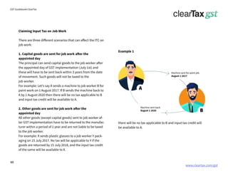 www.cleartax.com/gst
for Reckitt Benckinser
GST Guidebook-ClearTax
there will be no tax applicable to B and input tax credit will
be available to A.
Claiming Input Tax on Job Work
There are three different scenarios that can affect the ITC on
job work:
1. Capital goods are sent for job work after the
appointed day
The principal can send capital goods to the job worker after
the appointed day of GST implementation (July 1st) and
these will have to be sent back within 3 years from the date
of movement. Such goods will not be taxed to the
job worker.
For example: Let’s say A sends a machine to job worker B for
paint work on 1 August 2017. If B sends the machine back to
A by 1 August 2020 then there will be no tax applicable to B
and input tax credit will be available to A.
2. Other goods are sent for job work after the
appointed day
All other goods (except capital goods) sent to job worker af-
ter GST implementation have to be returned to the manufac-
turer within a period of 1 year and are not liable to be taxed
to the job worker.
For example: X sends plastic glasses to a job worker Y pack-
aging on 15 July 2017. No tax will be applicable to Y if the
goods are returned by 15 July 2018, and the input tax credit
of the same will be available to X.
A
B
Machine sent for paint job.
August 1 2017
Machine sent back
August 1 2020
Example 1
48
 