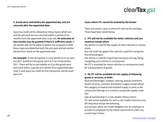 www.cleartax.com/gst
for Reckitt Benckinser
GST Guidebook-ClearTax
3. Goods were sent before the appointed day and are
returned after the appointed date
Input tax credit will be allowed on those inputs which are
sent for job work but are returned within a period of six
months from the appointed date (July 1st). An extension of
two months may be granted if there is sufficient cause. A
job worker will not be liable to deduct tax on goods in both
these cases provided that both the principal and job worker
declare their stock on the appointed date.
For example: P had sent goods to a job worker Q on 10 Janu-
ary 2017. Q delivers the goods back to P on 25 November
2017. There will be no tax liability on Q as the goods were
sent back within a period of 6 months from appointed date
(July 1) and input tax credit on this transaction will be avail-
able to P.
Cases where ITC cannot be Availed by the Dealer
There are certain cases in which ITC will not be available.
These have been listed below.
1. ITC will not be available for motor vehicles and con-
veyances except when:
the vehicle is used for the supply of other vehicles or convey-
ances
the rule shall not apply if the vehicle is used for transporta-
tion of passengers
the vehicle is used for imparting training on driving, flying,
navigating such vehicle or conveyances
No ITC is available for motor vehicles or conveyances used
for transportation of goods.
2. No ITC will be available for the supply of following
goods or services, or both:
food and beverages, outdoor catering, beauty treatment,
health services, cosmetic and plastic surgery except where
the category of inward and outward supply is same or the
component belongs to a mixed or composite supply under
GST
sale of membership in a club, health, fitness centre
ITC will not be available for rent-a-cab, health insurance and
life insurance except the following
any services which are made obligatory for an employer to
provide its employee by the Indian Government under any
current law in force
49
 